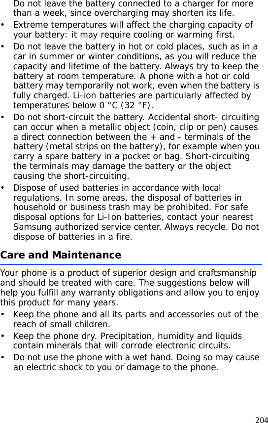 204Do not leave the battery connected to a charger for more than a week, since overcharging may shorten its life.• Extreme temperatures will affect the charging capacity of your battery: it may require cooling or warming first.• Do not leave the battery in hot or cold places, such as in a car in summer or winter conditions, as you will reduce the capacity and lifetime of the battery. Always try to keep the battery at room temperature. A phone with a hot or cold battery may temporarily not work, even when the battery is fully charged. Li-ion batteries are particularly affected by temperatures below 0 °C (32 °F).• Do not short-circuit the battery. Accidental short- circuiting can occur when a metallic object (coin, clip or pen) causes a direct connection between the + and - terminals of the battery (metal strips on the battery), for example when you carry a spare battery in a pocket or bag. Short-circuiting the terminals may damage the battery or the object causing the short-circuiting.• Dispose of used batteries in accordance with local regulations. In some areas, the disposal of batteries in household or business trash may be prohibited. For safe disposal options for Li-Ion batteries, contact your nearest Samsung authorized service center. Always recycle. Do not dispose of batteries in a fire.Care and MaintenanceYour phone is a product of superior design and craftsmanship and should be treated with care. The suggestions below will help you fulfill any warranty obligations and allow you to enjoy this product for many years.• Keep the phone and all its parts and accessories out of the reach of small children.• Keep the phone dry. Precipitation, humidity and liquids contain minerals that will corrode electronic circuits.• Do not use the phone with a wet hand. Doing so may cause an electric shock to you or damage to the phone.
