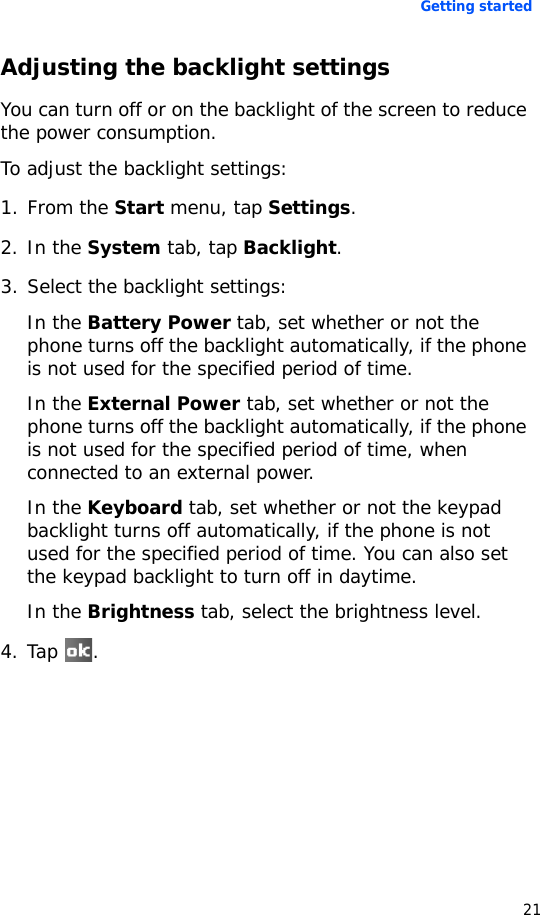 Getting started21Adjusting the backlight settingsYou can turn off or on the backlight of the screen to reduce the power consumption.To adjust the backlight settings:1. From the Start menu, tap Settings.2. In the System tab, tap Backlight.3. Select the backlight settings:In the Battery Power tab, set whether or not the phone turns off the backlight automatically, if the phone is not used for the specified period of time.In the External Power tab, set whether or not the phone turns off the backlight automatically, if the phone is not used for the specified period of time, when connected to an external power.In the Keyboard tab, set whether or not the keypad backlight turns off automatically, if the phone is not used for the specified period of time. You can also set the keypad backlight to turn off in daytime.In the Brightness tab, select the brightness level.4. Tap .