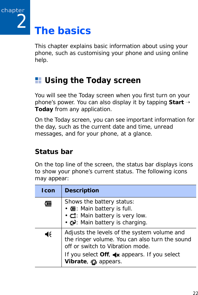 222The basicsThis chapter explains basic information about using your phone, such as customising your phone and using online help.Using the Today screenYou will see the Today screen when you first turn on your phone’s power. You can also display it by tapping Start → Today from any application.On the Today screen, you can see important information for the day, such as the current date and time, unread messages, and for your phone, at a glance.Status barOn the top line of the screen, the status bar displays icons to show your phone’s current status. The following icons may appear:Icon DescriptionShows the battery status:•  : Main battery is full.•  : Main battery is very low.•  : Main battery is charging.Adjusts the levels of the system volume and the ringer volume. You can also turn the sound off or switch to Vibration mode.If you select Off,   appears. If you select Vibrate,  appears.