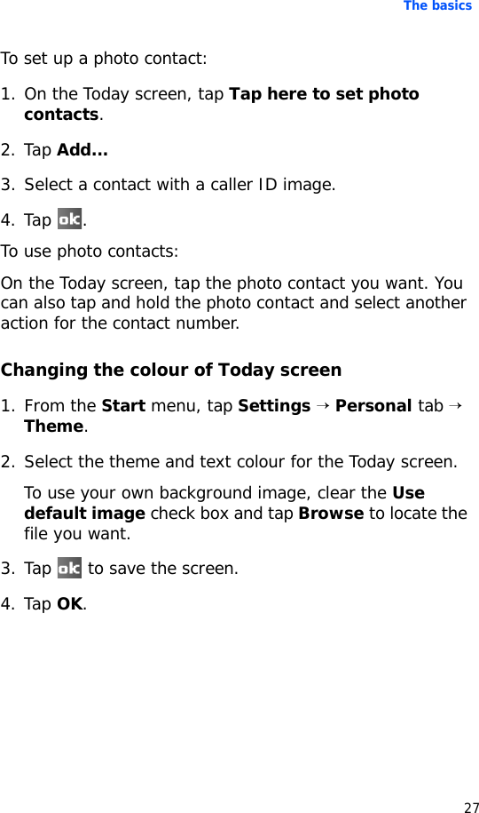 The basics27To set up a photo contact:1. On the Today screen, tap Tap here to set photo contacts.2. Tap Add...3. Select a contact with a caller ID image.4. Tap .To use photo contacts:On the Today screen, tap the photo contact you want. You can also tap and hold the photo contact and select another action for the contact number.Changing the colour of Today screen1. From the Start menu, tap Settings → Personal tab → Theme.2. Select the theme and text colour for the Today screen.To use your own background image, clear the Use default image check box and tap Browse to locate the file you want.3. Tap   to save the screen.4. Tap OK. 