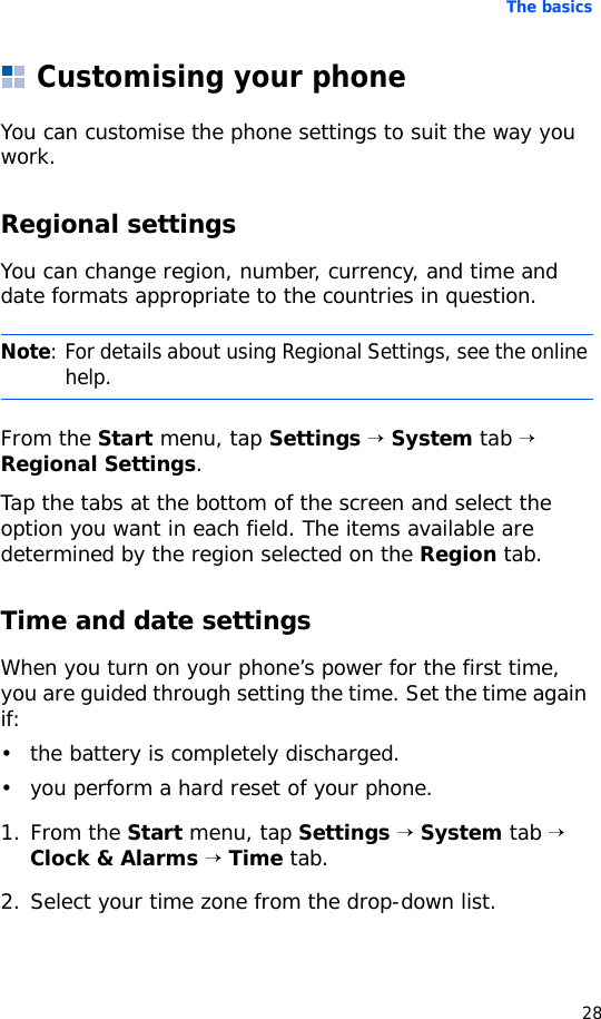 The basics28Customising your phoneYou can customise the phone settings to suit the way you work.Regional settingsYou can change region, number, currency, and time and date formats appropriate to the countries in question.From the Start menu, tap Settings → System tab → Regional Settings.Tap the tabs at the bottom of the screen and select the option you want in each field. The items available are determined by the region selected on the Region tab.Time and date settings When you turn on your phone’s power for the first time, you are guided through setting the time. Set the time again if:• the battery is completely discharged.• you perform a hard reset of your phone.1. From the Start menu, tap Settings → System tab → Clock &amp; Alarms → Time tab.2. Select your time zone from the drop-down list.Note: For details about using Regional Settings, see the online help.