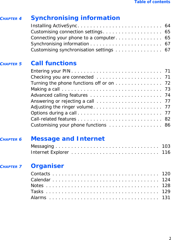 Table of contents2CHAPTER 4 Synchronising informationInstalling ActiveSync. . . . . . . . . . . . . . . . . . . . . . . . . . .  64Customising connection settings. . . . . . . . . . . . . . . . . . .  65Connecting your phone to a computer. . . . . . . . . . . . . . .  65Synchronising information . . . . . . . . . . . . . . . . . . . . . . .  67Customising synchronisation settings . . . . . . . . . . . . . . .  67CHAPTER 5 Call functionsEntering your PIN . . . . . . . . . . . . . . . . . . . . . . . . . . . . .  71Checking you are connected  . . . . . . . . . . . . . . . . . . . . .  71Turning the phone functions off or on . . . . . . . . . . . . . . .  72Making a call . . . . . . . . . . . . . . . . . . . . . . . . . . . . . . . .  73Advanced calling features  . . . . . . . . . . . . . . . . . . . . . . .  74Answering or rejecting a call . . . . . . . . . . . . . . . . . . . . .  77Adjusting the ringer volume. . . . . . . . . . . . . . . . . . . . . .  77Options during a call . . . . . . . . . . . . . . . . . . . . . . . . . . .  77Call-related features . . . . . . . . . . . . . . . . . . . . . . . . . . .  82Customising your phone functions  . . . . . . . . . . . . . . . . .  86CHAPTER 6 Message and InternetMessaging . . . . . . . . . . . . . . . . . . . . . . . . . . . . . . . . .  103Internet Explorer  . . . . . . . . . . . . . . . . . . . . . . . . . . . .  116CHAPTER 7 OrganiserContacts . . . . . . . . . . . . . . . . . . . . . . . . . . . . . . . . . .  120Calendar . . . . . . . . . . . . . . . . . . . . . . . . . . . . . . . . . .  124Notes  . . . . . . . . . . . . . . . . . . . . . . . . . . . . . . . . . . . .  128Tasks  . . . . . . . . . . . . . . . . . . . . . . . . . . . . . . . . . . . .  129Alarms  . . . . . . . . . . . . . . . . . . . . . . . . . . . . . . . . . . .  131