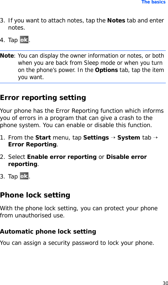 The basics303. If you want to attach notes, tap the Notes tab and enter notes.4. Tap .Error reporting settingYour phone has the Error Reporting function which informs you of errors in a program that can give a crash to the phone system. You can enable or disable this function.1. From the Start menu, tap Settings → System tab → Error Reporting.2. Select Enable error reporting or Disable error reporting.3. Tap .Phone lock settingWith the phone lock setting, you can protect your phone from unauthorised use.Automatic phone lock settingYou can assign a security password to lock your phone.Note: You can display the owner information or notes, or both when you are back from Sleep mode or when you turn on the phone’s power. In the Options tab, tap the item you want.