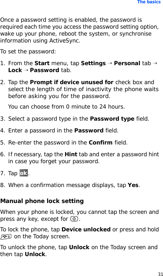 The basics31Once a password setting is enabled, the password is required each time you access the password setting option, wake up your phone, reboot the system, or synchronise information using ActiveSync. To set the password:1. From the Start menu, tap Settings → Personal tab → Lock → Password tab.2. Tap the Prompt if device unused for check box and select the length of time of inactivity the phone waits before asking you for the password. You can choose from 0 minute to 24 hours. 3. Select a password type in the Password type field.4. Enter a password in the Password field.5. Re-enter the password in the Confirm field.6. If necessary, tap the Hint tab and enter a password hint in case you forget your password.7. Tap .8. When a confirmation message displays, tap Yes. Manual phone lock settingWhen your phone is locked, you cannot tap the screen and press any key, except for  .To lock the phone, tap Device unlocked or press and hold  on the Today screen.To unlock the phone, tap Unlock on the Today screen and then tap Unlock.