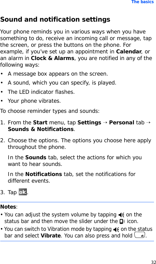 The basics32Sound and notification settingsYour phone reminds you in various ways when you have something to do, receive an incoming call or message, tap the screen, or press the buttons on the phone. For example, if you’ve set up an appointment in Calendar, or an alarm in Clock &amp; Alarms, you are notified in any of the following ways:• A message box appears on the screen.• A sound, which you can specify, is played.• The LED indicator flashes.• Your phone vibrates.To choose reminder types and sounds:1. From the Start menu, tap Settings → Personal tab → Sounds &amp; Notifications.2. Choose the options. The options you choose here apply throughout the phone.In the Sounds tab, select the actions for which you want to hear sounds.In the Notifications tab, set the notifications for different events.3. Tap .Notes: • You can adjust the system volume by tapping   on the status bar and then move the slider under the   icon.• You can switch to Vibration mode by tapping   on the status bar and select Vibrate. You can also press and hold  .
