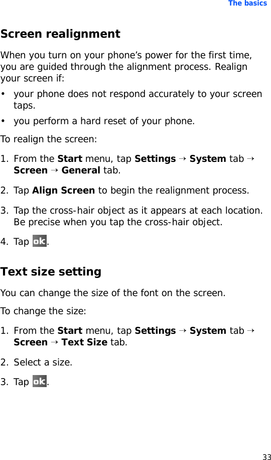 The basics33Screen realignmentWhen you turn on your phone’s power for the first time, you are guided through the alignment process. Realign your screen if:• your phone does not respond accurately to your screen taps.• you perform a hard reset of your phone.To realign the screen:1. From the Start menu, tap Settings → System tab → Screen → General tab.2. Tap Align Screen to begin the realignment process. 3. Tap the cross-hair object as it appears at each location. Be precise when you tap the cross-hair object.4. Tap .Text size settingYou can change the size of the font on the screen.To change the size:1. From the Start menu, tap Settings → System tab → Screen → Text Size tab.2. Select a size.3. Tap .
