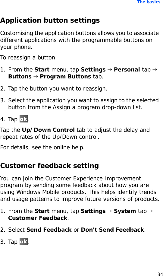 The basics34Application button settingsCustomising the application buttons allows you to associate different applications with the programmable buttons on your phone.To reassign a button:1. From the Start menu, tap Settings → Personal tab → Buttons → Program Buttons tab.2. Tap the button you want to reassign.3. Select the application you want to assign to the selected button from the Assign a program drop-down list.4. Tap .Tap the Up/Down Control tab to adjust the delay and repeat rates of the Up/Down control.For details, see the online help.Customer feedback settingYou can join the Customer Experience Improvement program by sending some feedback about how you are using Windows Mobile products. This helps identify trends and usage patterns to improve future versions of products.1. From the Start menu, tap Settings → System tab → Customer Feedback.2. Select Send Feedback or Don’t Send Feedback.3. Tap .