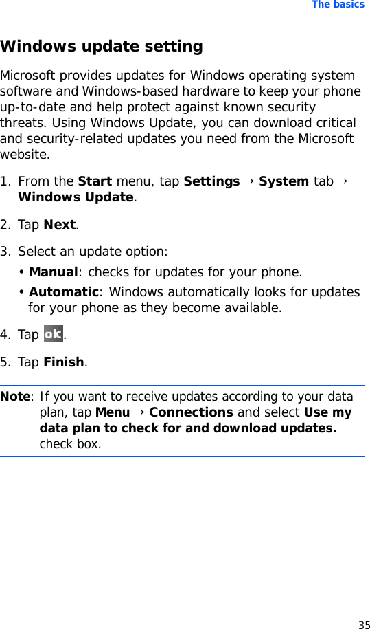The basics35Windows update settingMicrosoft provides updates for Windows operating system software and Windows-based hardware to keep your phone up-to-date and help protect against known security threats. Using Windows Update, you can download critical and security-related updates you need from the Microsoft website.1. From the Start menu, tap Settings → System tab → Windows Update.2. Tap Next.3. Select an update option:• Manual: checks for updates for your phone.• Automatic: Windows automatically looks for updates for your phone as they become available.4. Tap .5. Tap Finish.Note: If you want to receive updates according to your data plan, tap Menu → Connections and select Use my data plan to check for and download updates. check box.