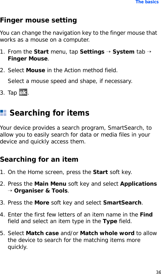 The basics36Finger mouse settingYou can change the navigation key to the finger mouse that works as a mouse on a computer.1. From the Start menu, tap Settings → System tab → Finger Mouse. 2. Select Mouse in the Action method field.Select a mouse speed and shape, if necessary.3. Tap .Searching for itemsYour device provides a search program, SmartSearch, to allow you to easily search for data or media files in your device and quickly access them.Searching for an item1. On the Home screen, press the Start soft key.2. Press the Main Menu soft key and select Applications → Organiser &amp; Tools.3. Press the More soft key and select SmartSearch.4. Enter the first few letters of an item name in the Find field and select an item type in the Type field.5. Select Match case and/or Match whole word to allow the device to search for the matching items more quickly.