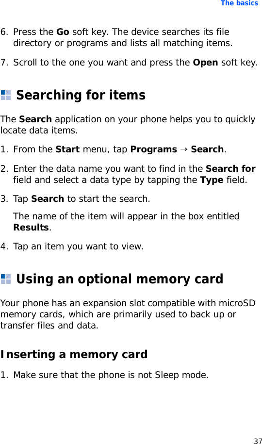The basics376. Press the Go soft key. The device searches its file directory or programs and lists all matching items.7. Scroll to the one you want and press the Open soft key.Searching for itemsThe Search application on your phone helps you to quickly locate data items.1. From the Start menu, tap Programs → Search.2. Enter the data name you want to find in the Search for field and select a data type by tapping the Type field.3. Tap Search to start the search.The name of the item will appear in the box entitled Results.4. Tap an item you want to view.Using an optional memory cardYour phone has an expansion slot compatible with microSD memory cards, which are primarily used to back up or transfer files and data.Inserting a memory card1. Make sure that the phone is not Sleep mode.