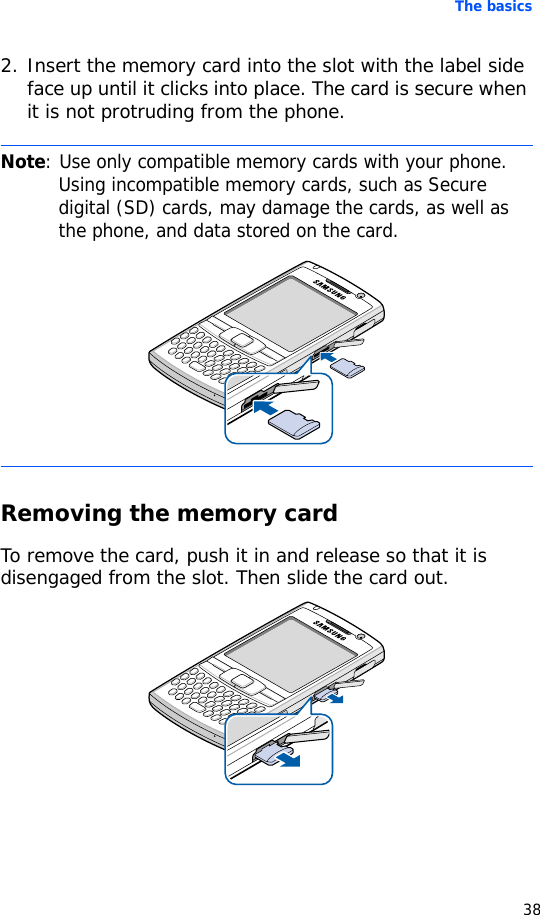 The basics382. Insert the memory card into the slot with the label side face up until it clicks into place. The card is secure when it is not protruding from the phone.Removing the memory cardTo remove the card, push it in and release so that it is disengaged from the slot. Then slide the card out.Note: Use only compatible memory cards with your phone. Using incompatible memory cards, such as Secure digital (SD) cards, may damage the cards, as well as the phone, and data stored on the card.
