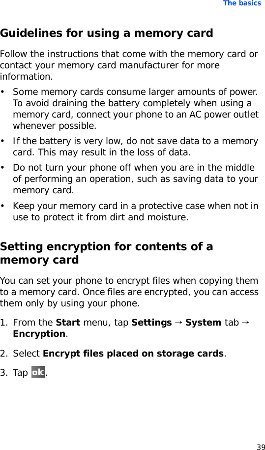 The basics39Guidelines for using a memory cardFollow the instructions that come with the memory card or contact your memory card manufacturer for more information.• Some memory cards consume larger amounts of power. To avoid draining the battery completely when using a memory card, connect your phone to an AC power outlet whenever possible.• If the battery is very low, do not save data to a memory card. This may result in the loss of data.• Do not turn your phone off when you are in the middle of performing an operation, such as saving data to your memory card.• Keep your memory card in a protective case when not in use to protect it from dirt and moisture.Setting encryption for contents of a memory cardYou can set your phone to encrypt files when copying them to a memory card. Once files are encrypted, you can access them only by using your phone.1. From the Start menu, tap Settings → System tab → Encryption.2. Select Encrypt files placed on storage cards.3. Tap .