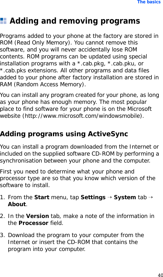 The basics40Adding and removing programsPrograms added to your phone at the factory are stored in ROM (Read Only Memory). You cannot remove this software, and you will never accidentally lose ROM contents. ROM programs can be updated using special installation programs with a *.cab.pkg, *.cab.pku, or *.cab.pks extensions. All other programs and data files added to your phone after factory installation are stored in RAM (Random Access Memory).You can install any program created for your phone, as long as your phone has enough memory. The most popular place to find software for your phone is on the Microsoft website (http://www.microsoft.com/windowsmobile).Adding programs using ActiveSyncYou can install a program downloaded from the Internet or included on the supplied software CD-ROM by performing a synchronisation between your phone and the computer. First you need to determine what your phone and processor type are so that you know which version of the software to install.1. From the Start menu, tap Settings → System tab → About.2. In the Version tab, make a note of the information in the Processor field.3. Download the program to your computer from the Internet or insert the CD-ROM that contains the program into your computer. 