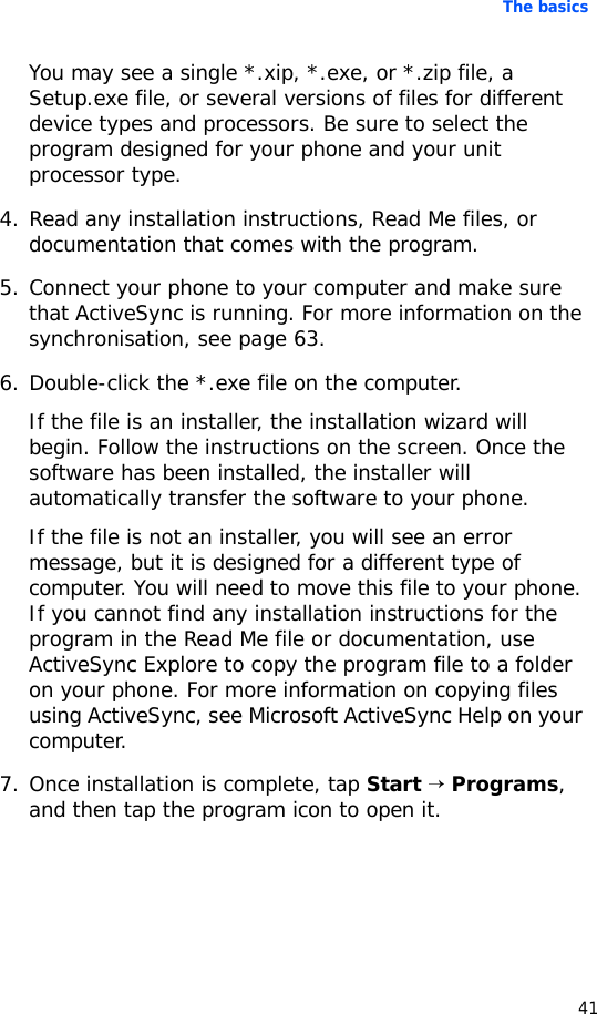 The basics41You may see a single *.xip, *.exe, or *.zip file, a Setup.exe file, or several versions of files for different device types and processors. Be sure to select the program designed for your phone and your unit processor type.4. Read any installation instructions, Read Me files, or documentation that comes with the program.5. Connect your phone to your computer and make sure that ActiveSync is running. For more information on the synchronisation, see page 63.6. Double-click the *.exe file on the computer.If the file is an installer, the installation wizard will begin. Follow the instructions on the screen. Once the software has been installed, the installer will automatically transfer the software to your phone.If the file is not an installer, you will see an error message, but it is designed for a different type of computer. You will need to move this file to your phone. If you cannot find any installation instructions for the program in the Read Me file or documentation, use ActiveSync Explore to copy the program file to a folder on your phone. For more information on copying files using ActiveSync, see Microsoft ActiveSync Help on your computer.7. Once installation is complete, tap Start → Programs, and then tap the program icon to open it.