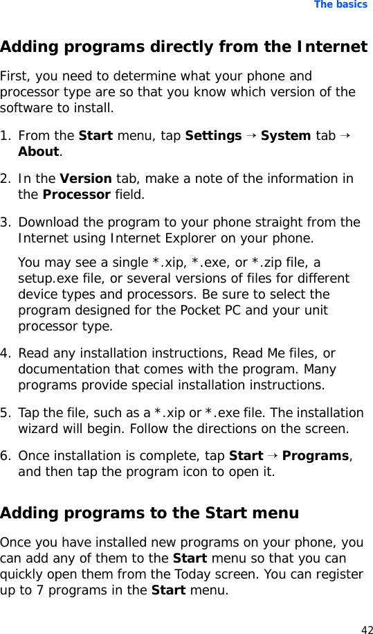 The basics42Adding programs directly from the InternetFirst, you need to determine what your phone and processor type are so that you know which version of the software to install.1. From the Start menu, tap Settings → System tab → About.2. In the Version tab, make a note of the information in the Processor field.3. Download the program to your phone straight from the Internet using Internet Explorer on your phone. You may see a single *.xip, *.exe, or *.zip file, a setup.exe file, or several versions of files for different device types and processors. Be sure to select the program designed for the Pocket PC and your unit processor type.4. Read any installation instructions, Read Me files, or documentation that comes with the program. Many programs provide special installation instructions.5. Tap the file, such as a *.xip or *.exe file. The installation wizard will begin. Follow the directions on the screen.6. Once installation is complete, tap Start → Programs, and then tap the program icon to open it.Adding programs to the Start menuOnce you have installed new programs on your phone, you can add any of them to the Start menu so that you can quickly open them from the Today screen. You can register up to 7 programs in the Start menu.