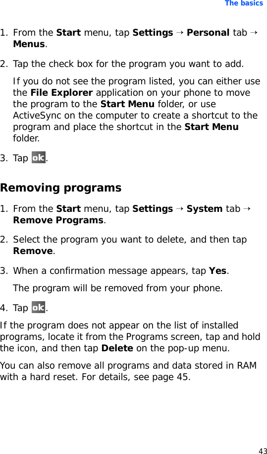 The basics431. From the Start menu, tap Settings → Personal tab → Menus.2. Tap the check box for the program you want to add. If you do not see the program listed, you can either use the File Explorer application on your phone to move the program to the Start Menu folder, or use ActiveSync on the computer to create a shortcut to the program and place the shortcut in the Start Menu folder.3. Tap .Removing programs1. From the Start menu, tap Settings → System tab → Remove Programs.2. Select the program you want to delete, and then tap Remove.3. When a confirmation message appears, tap Yes.The program will be removed from your phone.4. Tap .If the program does not appear on the list of installed programs, locate it from the Programs screen, tap and hold the icon, and then tap Delete on the pop-up menu.You can also remove all programs and data stored in RAM with a hard reset. For details, see page 45.