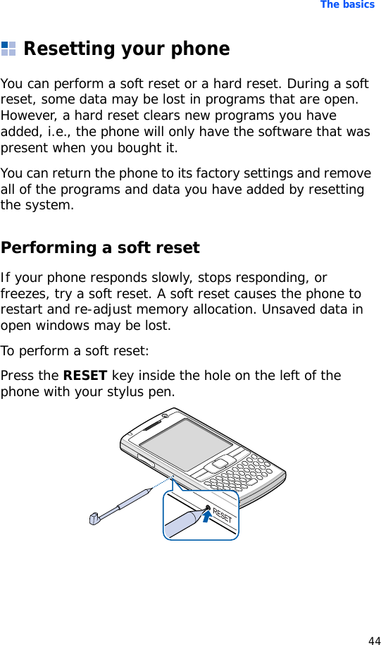 The basics44Resetting your phoneYou can perform a soft reset or a hard reset. During a soft reset, some data may be lost in programs that are open. However, a hard reset clears new programs you have added, i.e., the phone will only have the software that was present when you bought it.You can return the phone to its factory settings and remove all of the programs and data you have added by resetting the system.Performing a soft resetIf your phone responds slowly, stops responding, or freezes, try a soft reset. A soft reset causes the phone to restart and re-adjust memory allocation. Unsaved data in open windows may be lost.To perform a soft reset:Press the RESET key inside the hole on the left of the phone with your stylus pen.