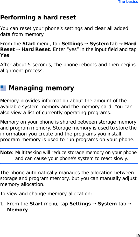 The basics45Performing a hard resetYou can reset your phone’s settings and clear all added data from memory.From the Start menu, tap Settings → System tab → Hard Reset → Hard Reset. Enter “yes” in the input field and tap Yes.After about 5 seconds, the phone reboots and then begins alignment process.Managing memoryMemory provides information about the amount of the available system memory and the memory card. You can also view a list of currently operating programs.Memory on your phone is shared between storage memory and program memory. Storage memory is used to store the information you create and the programs you install. program memory is used to run programs on your phone.The phone automatically manages the allocation between storage and program memory, but you can manually adjust memory allocation.To view and change memory allocation:1. From the Start menu, tap Settings → System tab → Memory.Note: Multitasking will reduce storage memory on your phone and can cause your phone’s system to react slowly.