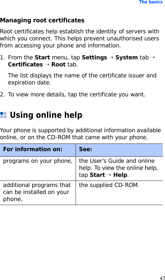 The basics47Managing root certificatesRoot certificates help establish the identity of servers with which you connect. This helps prevent unauthorised users from accessing your phone and information.1. From the Start menu, tap Settings → System tab → Certificates → Root tab.The list displays the name of the certificate issuer and expiration date.2. To view more details, tap the certificate you want.Using online helpYour phone is supported by additional information available online, or on the CD-ROM that came with your phone.For information on: See:programs on your phone, the User’s Guide and online help. To view the online help, tap Start → Help.additional programs that can be installed on your phone,the supplied CD-ROM.