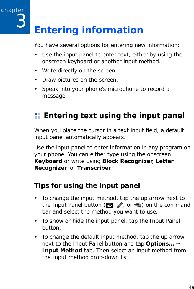 493Entering informationYou have several options for entering new information:• Use the input panel to enter text, either by using the onscreen keyboard or another input method.• Write directly on the screen.• Draw pictures on the screen.• Speak into your phone’s microphone to record a message.Entering text using the input panelWhen you place the cursor in a text input field, a default input panel automatically appears. Use the input panel to enter information in any program on your phone. You can either type using the onscreen Keyboard or write using Block Recognizer, Letter Recognizer, or Transcriber.Tips for using the input panel• To change the input method, tap the up arrow next to the Input Panel button ( ,  , or  ) on the command bar and select the method you want to use.• To show or hide the input panel, tap the Input Panel button.• To change the default input method, tap the up arrow next to the Input Panel button and tap Options... → Input Method tab. Then select an input method from the Input method drop-down list.