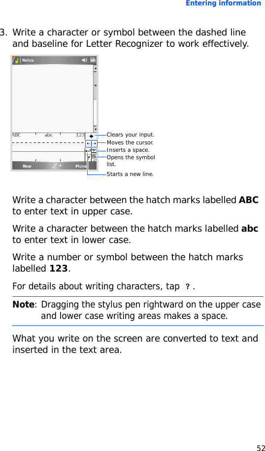 Entering information523. Write a character or symbol between the dashed line and baseline for Letter Recognizer to work effectively.Write a character between the hatch marks labelled ABC to enter text in upper case.Write a character between the hatch marks labelled abc to enter text in lower case.Write a number or symbol between the hatch marks labelled 123.For details about writing characters, tap .What you write on the screen are converted to text and inserted in the text area. Note: Dragging the stylus pen rightward on the upper case and lower case writing areas makes a space.Clears your input.Opens the symbol list.Starts a new line.Moves the cursor.Inserts a space.