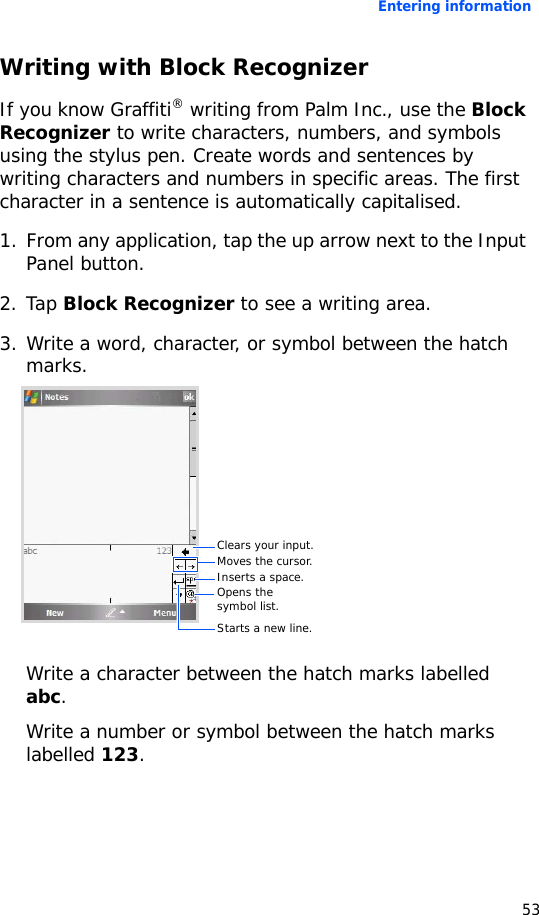 Entering information53Writing with Block RecognizerIf you know Graffiti® writing from Palm Inc., use the Block Recognizer to write characters, numbers, and symbols using the stylus pen. Create words and sentences by writing characters and numbers in specific areas. The first character in a sentence is automatically capitalised.1. From any application, tap the up arrow next to the Input Panel button.2. Tap Block Recognizer to see a writing area.3. Write a word, character, or symbol between the hatch marks.Write a character between the hatch marks labelled abc.Write a number or symbol between the hatch marks labelled 123.Clears your input.Moves the cursor.Inserts a space.Opens the symbol list.Starts a new line.