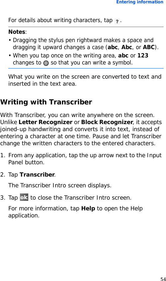 Entering information54For details about writing characters, tap .What you write on the screen are converted to text and inserted in the text area.Writing with TranscriberWith Transcriber, you can write anywhere on the screen. Unlike Letter Recognizer or Block Recognizer, it accepts joined-up handwriting and converts it into text, instead of entering a character at one time. Pause and let Transcriber change the written characters to the entered characters.1. From any application, tap the up arrow next to the Input Panel button.2. Tap Transcriber.The Transcriber Intro screen displays.3. Tap   to close the Transcriber Intro screen.For more information, tap Help to open the Help application.Notes: • Dragging the stylus pen rightward makes a space and dragging it upward changes a case (abc, Abc, or ABC).• When you tap once on the writing area, abc or 123 changes to   so that you can write a symbol.