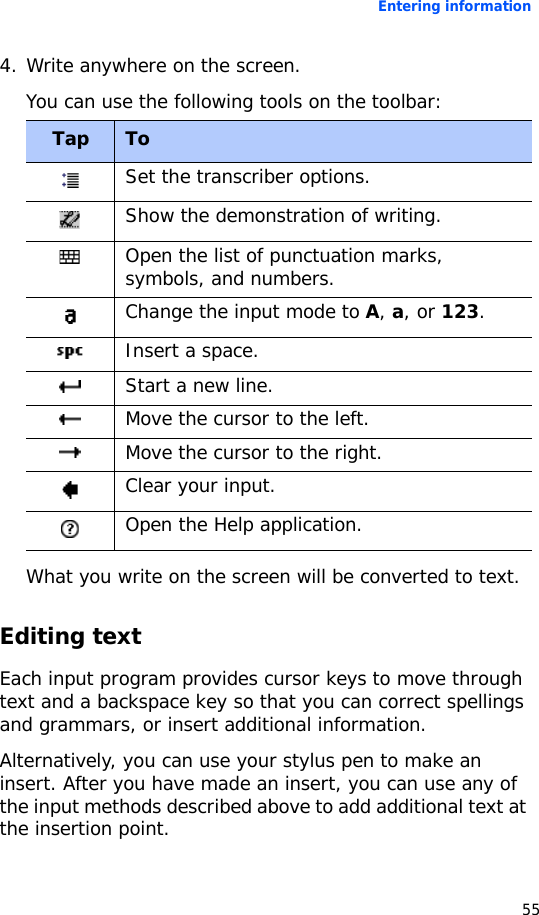Entering information554. Write anywhere on the screen.You can use the following tools on the toolbar:What you write on the screen will be converted to text. Editing textEach input program provides cursor keys to move through text and a backspace key so that you can correct spellings and grammars, or insert additional information.Alternatively, you can use your stylus pen to make an insert. After you have made an insert, you can use any of the input methods described above to add additional text at the insertion point.Tap ToSet the transcriber options.Show the demonstration of writing.Open the list of punctuation marks, symbols, and numbers.Change the input mode to A, a, or 123.Insert a space.Start a new line.Move the cursor to the left.Move the cursor to the right.Clear your input.Open the Help application.