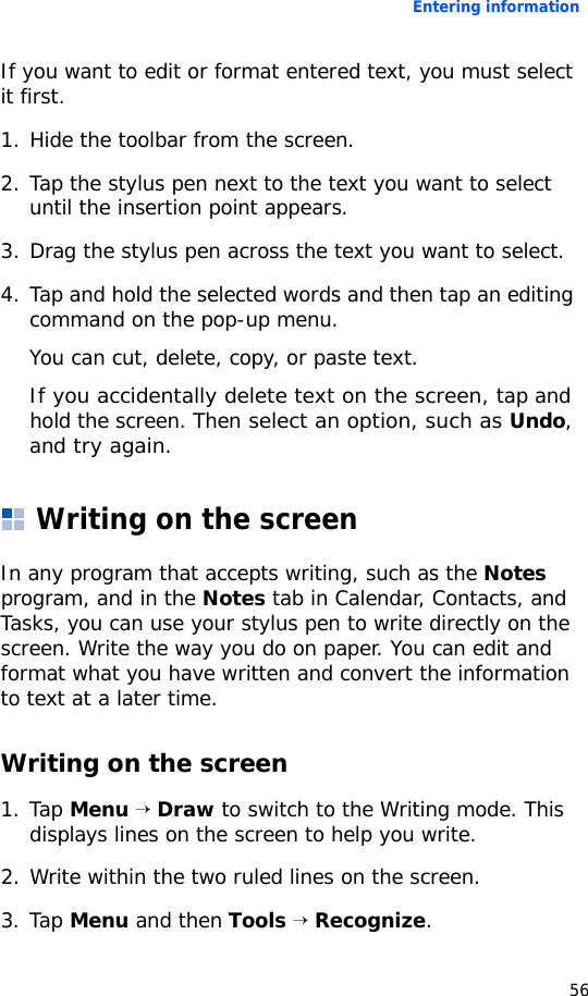 Entering information56If you want to edit or format entered text, you must select it first.1. Hide the toolbar from the screen.2. Tap the stylus pen next to the text you want to select until the insertion point appears.3. Drag the stylus pen across the text you want to select.4. Tap and hold the selected words and then tap an editing command on the pop-up menu.You can cut, delete, copy, or paste text.If you accidentally delete text on the screen, tap and hold the screen. Then select an option, such as Undo, and try again.Writing on the screenIn any program that accepts writing, such as the Notes program, and in the Notes tab in Calendar, Contacts, and Tasks, you can use your stylus pen to write directly on the screen. Write the way you do on paper. You can edit and format what you have written and convert the information to text at a later time.Writing on the screen1. Tap Menu → Draw to switch to the Writing mode. This displays lines on the screen to help you write.2. Write within the two ruled lines on the screen.3. Tap Menu and then Tools → Recognize.