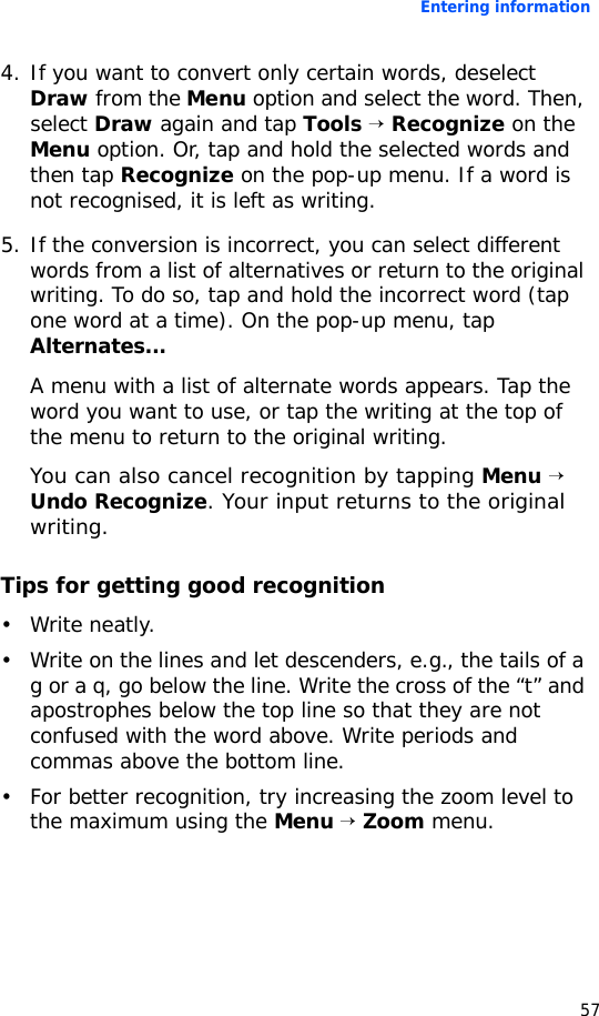 Entering information574. If you want to convert only certain words, deselect Draw from the Menu option and select the word. Then, select Draw again and tap Tools → Recognize on the Menu option. Or, tap and hold the selected words and then tap Recognize on the pop-up menu. If a word is not recognised, it is left as writing.5. If the conversion is incorrect, you can select different words from a list of alternatives or return to the original writing. To do so, tap and hold the incorrect word (tap one word at a time). On the pop-up menu, tap Alternates...A menu with a list of alternate words appears. Tap the word you want to use, or tap the writing at the top of the menu to return to the original writing. You can also cancel recognition by tapping Menu → Undo Recognize. Your input returns to the original writing.Tips for getting good recognition• Write neatly.• Write on the lines and let descenders, e.g., the tails of a g or a q, go below the line. Write the cross of the “t” and apostrophes below the top line so that they are not confused with the word above. Write periods and commas above the bottom line.• For better recognition, try increasing the zoom level to the maximum using the Menu → Zoom menu.