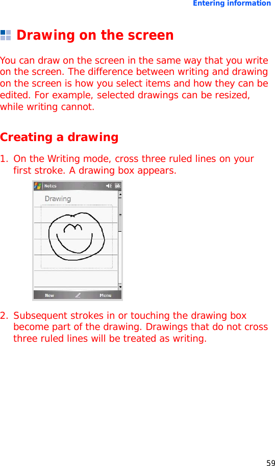 Entering information59Drawing on the screenYou can draw on the screen in the same way that you write on the screen. The difference between writing and drawing on the screen is how you select items and how they can be edited. For example, selected drawings can be resized, while writing cannot.Creating a drawing1. On the Writing mode, cross three ruled lines on your first stroke. A drawing box appears.2. Subsequent strokes in or touching the drawing box become part of the drawing. Drawings that do not cross three ruled lines will be treated as writing.