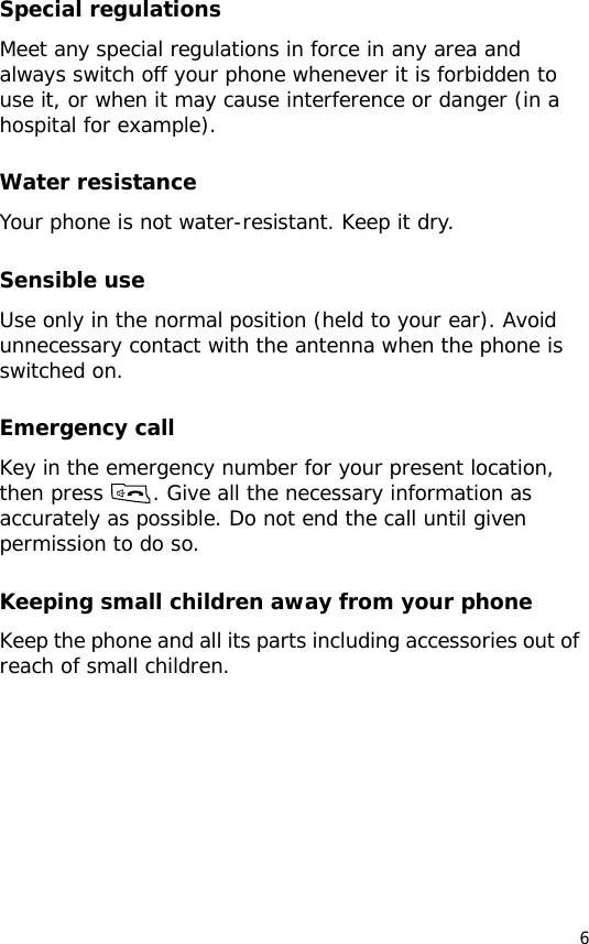 6Special regulationsMeet any special regulations in force in any area and always switch off your phone whenever it is forbidden to use it, or when it may cause interference or danger (in a hospital for example).Water resistanceYour phone is not water-resistant. Keep it dry.Sensible useUse only in the normal position (held to your ear). Avoid unnecessary contact with the antenna when the phone is switched on.Emergency callKey in the emergency number for your present location, then press  . Give all the necessary information as accurately as possible. Do not end the call until given permission to do so.Keeping small children away from your phoneKeep the phone and all its parts including accessories out of reach of small children.