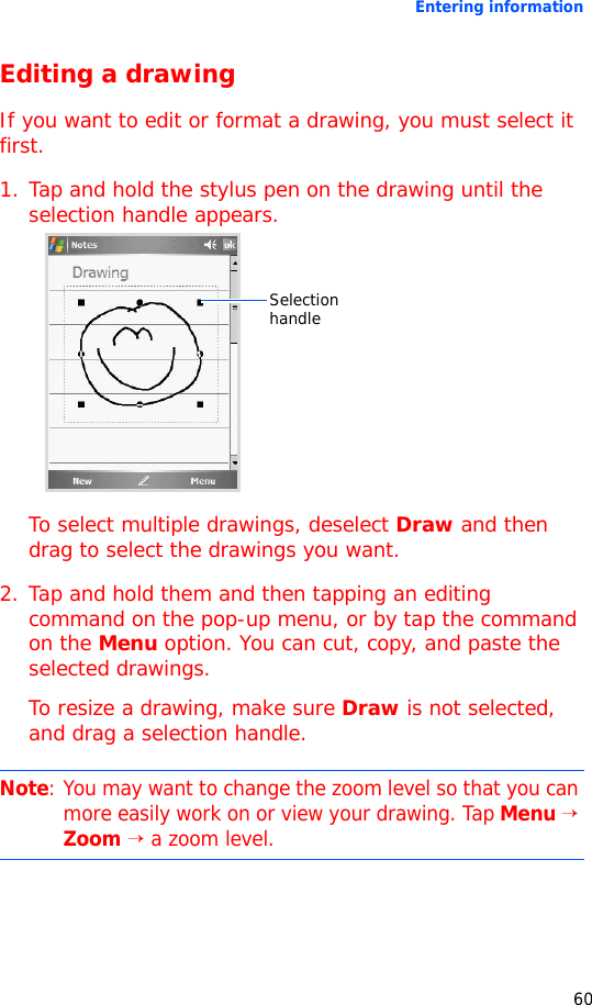 Entering information60Editing a drawingIf you want to edit or format a drawing, you must select it first.1. Tap and hold the stylus pen on the drawing until the selection handle appears.To select multiple drawings, deselect Draw and then drag to select the drawings you want.2. Tap and hold them and then tapping an editing command on the pop-up menu, or by tap the command on the Menu option. You can cut, copy, and paste the selected drawings.To resize a drawing, make sure Draw is not selected, and drag a selection handle.Note: You may want to change the zoom level so that you can more easily work on or view your drawing. Tap Menu → Zoom → a zoom level.Selection handle