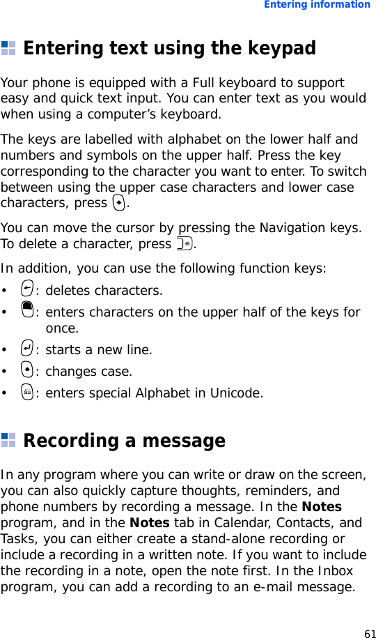 Entering information61Entering text using the keypadYour phone is equipped with a Full keyboard to support easy and quick text input. You can enter text as you would when using a computer’s keyboard.The keys are labelled with alphabet on the lower half and numbers and symbols on the upper half. Press the key corresponding to the character you want to enter. To switch between using the upper case characters and lower case characters, press  .You can move the cursor by pressing the Navigation keys. To delete a character, press  .In addition, you can use the following function keys:• : deletes characters.• : enters characters on the upper half of the keys for once.• : starts a new line.• : changes case.• : enters special Alphabet in Unicode.Recording a messageIn any program where you can write or draw on the screen, you can also quickly capture thoughts, reminders, and phone numbers by recording a message. In the Notes program, and in the Notes tab in Calendar, Contacts, and Tasks, you can either create a stand-alone recording or include a recording in a written note. If you want to include the recording in a note, open the note first. In the Inbox program, you can add a recording to an e-mail message.