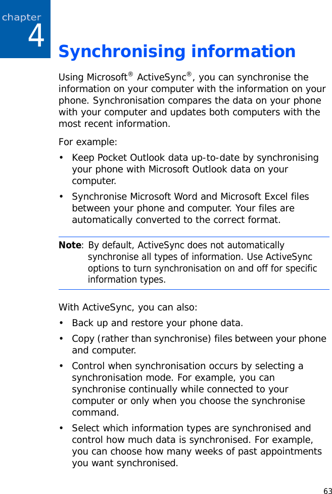 634Synchronising informationUsing Microsoft® ActiveSync®, you can synchronise the information on your computer with the information on your phone. Synchronisation compares the data on your phone with your computer and updates both computers with the most recent information.For example:• Keep Pocket Outlook data up-to-date by synchronising your phone with Microsoft Outlook data on your computer.• Synchronise Microsoft Word and Microsoft Excel files between your phone and computer. Your files are automatically converted to the correct format.With ActiveSync, you can also:• Back up and restore your phone data.• Copy (rather than synchronise) files between your phone and computer.• Control when synchronisation occurs by selecting a synchronisation mode. For example, you can synchronise continually while connected to your computer or only when you choose the synchronise command.• Select which information types are synchronised and control how much data is synchronised. For example, you can choose how many weeks of past appointments you want synchronised.Note: By default, ActiveSync does not automatically synchronise all types of information. Use ActiveSync options to turn synchronisation on and off for specific information types. 