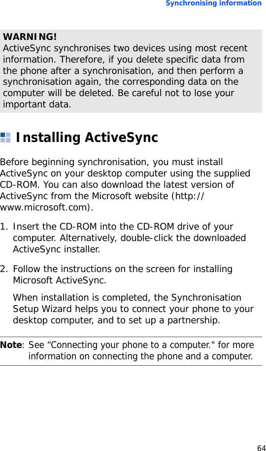 Synchronising information64Installing ActiveSyncBefore beginning synchronisation, you must install ActiveSync on your desktop computer using the supplied CD-ROM. You can also download the latest version of ActiveSync from the Microsoft website (http://www.microsoft.com).1. Insert the CD-ROM into the CD-ROM drive of your computer. Alternatively, double-click the downloaded ActiveSync installer.2. Follow the instructions on the screen for installing Microsoft ActiveSync.When installation is completed, the Synchronisation Setup Wizard helps you to connect your phone to your desktop computer, and to set up a partnership.WARNING! ActiveSync synchronises two devices using most recent information. Therefore, if you delete specific data from the phone after a synchronisation, and then perform a synchronisation again, the corresponding data on the computer will be deleted. Be careful not to lose your important data.Note: See “Connecting your phone to a computer.&quot; for more information on connecting the phone and a computer.