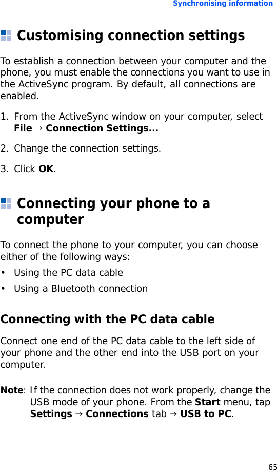 Synchronising information65Customising connection settingsTo establish a connection between your computer and the phone, you must enable the connections you want to use in the ActiveSync program. By default, all connections are enabled.1. From the ActiveSync window on your computer, select File → Connection Settings...2. Change the connection settings.3. Click OK.Connecting your phone to a computerTo connect the phone to your computer, you can choose either of the following ways:• Using the PC data cable• Using a Bluetooth connectionConnecting with the PC data cableConnect one end of the PC data cable to the left side of your phone and the other end into the USB port on your computer.Note: If the connection does not work properly, change the USB mode of your phone. From the Start menu, tap Settings → Connections tab → USB to PC.