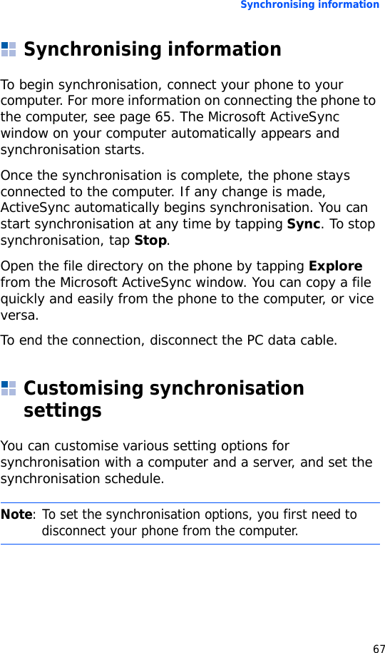 Synchronising information67Synchronising informationTo begin synchronisation, connect your phone to your computer. For more information on connecting the phone to the computer, see page 65. The Microsoft ActiveSync window on your computer automatically appears and synchronisation starts.Once the synchronisation is complete, the phone stays connected to the computer. If any change is made, ActiveSync automatically begins synchronisation. You can start synchronisation at any time by tapping Sync. To stop synchronisation, tap Stop.Open the file directory on the phone by tapping Explore from the Microsoft ActiveSync window. You can copy a file quickly and easily from the phone to the computer, or vice versa.To end the connection, disconnect the PC data cable.Customising synchronisation settingsYou can customise various setting options for synchronisation with a computer and a server, and set the synchronisation schedule.Note: To set the synchronisation options, you first need to disconnect your phone from the computer.