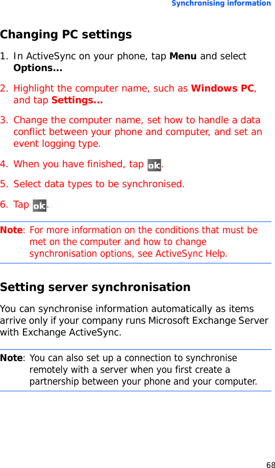 Synchronising information68Changing PC settings1. In ActiveSync on your phone, tap Menu and select Options...2. Highlight the computer name, such as Windows PC, and tap Settings...3. Change the computer name, set how to handle a data conflict between your phone and computer, and set an event logging type.4. When you have finished, tap  .5. Select data types to be synchronised.6. Tap .Setting server synchronisationYou can synchronise information automatically as items arrive only if your company runs Microsoft Exchange Server with Exchange ActiveSync.Note: For more information on the conditions that must be met on the computer and how to change synchronisation options, see ActiveSync Help.Note: You can also set up a connection to synchronise remotely with a server when you first create a partnership between your phone and your computer. 