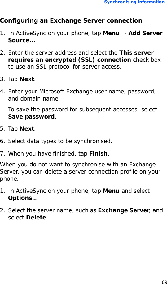Synchronising information69Configuring an Exchange Server connection1. In ActiveSync on your phone, tap Menu → Add Server Source...2. Enter the server address and select the This server requires an encrypted (SSL) connection check box to use an SSL protocol for server access.3. Tap Next.4. Enter your Microsoft Exchange user name, password, and domain name.To save the password for subsequent accesses, select Save password.5. Tap Next.6. Select data types to be synchronised.7. When you have finished, tap Finish.When you do not want to synchronise with an Exchange Server, you can delete a server connection profile on your phone.1. In ActiveSync on your phone, tap Menu and select Options...2. Select the server name, such as Exchange Server, and select Delete.