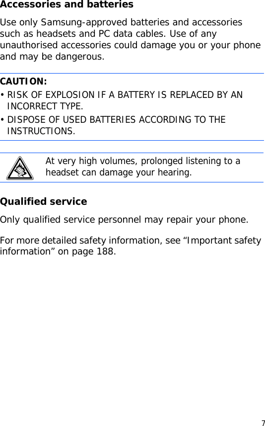 7Accessories and batteriesUse only Samsung-approved batteries and accessories such as headsets and PC data cables. Use of any unauthorised accessories could damage you or your phone and may be dangerous.Qualified serviceOnly qualified service personnel may repair your phone.For more detailed safety information, see “Important safety information” on page 188.CAUTION:• RISK OF EXPLOSION IF A BATTERY IS REPLACED BY AN INCORRECT TYPE.• DISPOSE OF USED BATTERIES ACCORDING TO THE INSTRUCTIONS.At very high volumes, prolonged listening to a headset can damage your hearing.