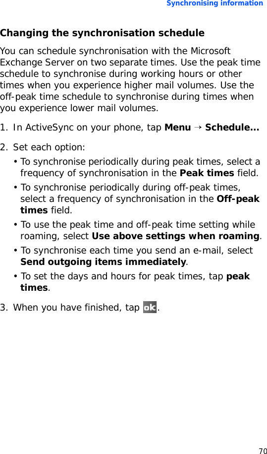 Synchronising information70Changing the synchronisation scheduleYou can schedule synchronisation with the Microsoft Exchange Server on two separate times. Use the peak time schedule to synchronise during working hours or other times when you experience higher mail volumes. Use the off-peak time schedule to synchronise during times when you experience lower mail volumes.1. In ActiveSync on your phone, tap Menu → Schedule...2. Set each option:• To synchronise periodically during peak times, select a frequency of synchronisation in the Peak times field.• To synchronise periodically during off-peak times, select a frequency of synchronisation in the Off-peak times field.• To use the peak time and off-peak time setting while roaming, select Use above settings when roaming.• To synchronise each time you send an e-mail, select Send outgoing items immediately.• To set the days and hours for peak times, tap peak times.3. When you have finished, tap  .