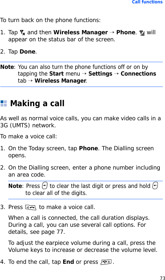 Call functions73To turn back on the phone functions:1. Tap   and then Wireless Manager → Phone.  will appear on the status bar of the screen.2. Tap Done.Making a callAs well as normal voice calls, you can make video calls in a 3G (UMTS) network.To make a voice call:1. On the Today screen, tap Phone. The Dialling screen opens.2. On the Dialling screen, enter a phone number including an area code.3. Press   to make a voice call.When a call is connected, the call duration displays. During a call, you can use several call options. For details, see page 77.To adjust the earpiece volume during a call, press the Volume keys to increase or decrease the volume level.4. To end the call, tap End or press  .Note: You can also turn the phone functions off or on by tapping the Start menu → Settings → Connections tab → Wireless Manager.Note: Press   to clear the last digit or press and hold   to clear all of the digits.