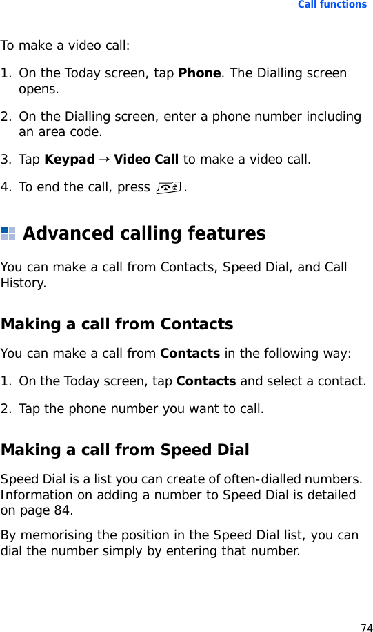 Call functions74To make a video call:1. On the Today screen, tap Phone. The Dialling screen opens.2. On the Dialling screen, enter a phone number including an area code.3. Tap Keypad → Video Call to make a video call.4. To end the call, press  .Advanced calling featuresYou can make a call from Contacts, Speed Dial, and Call History.Making a call from ContactsYou can make a call from Contacts in the following way:1. On the Today screen, tap Contacts and select a contact.2. Tap the phone number you want to call.Making a call from Speed DialSpeed Dial is a list you can create of often-dialled numbers. Information on adding a number to Speed Dial is detailed on page 84.By memorising the position in the Speed Dial list, you can dial the number simply by entering that number. 