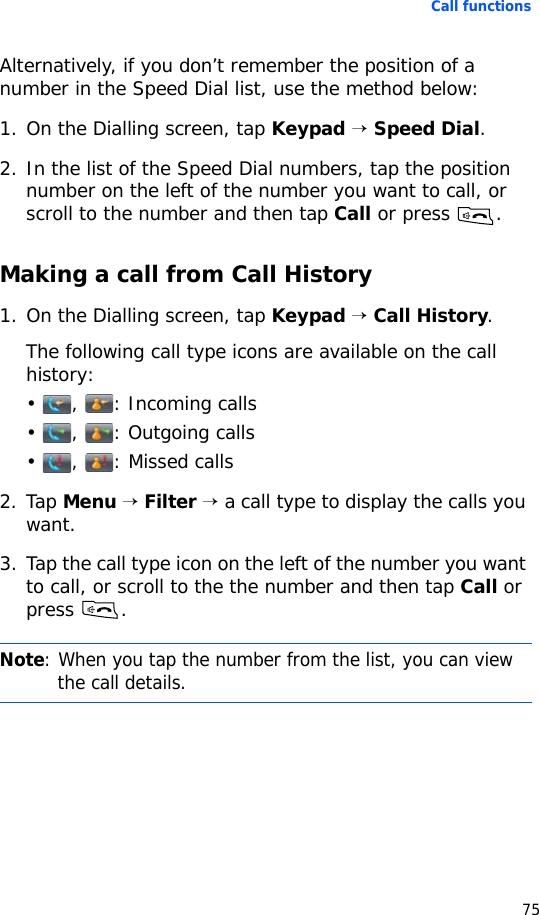 Call functions75Alternatively, if you don’t remember the position of a number in the Speed Dial list, use the method below:1. On the Dialling screen, tap Keypad → Speed Dial.2. In the list of the Speed Dial numbers, tap the position number on the left of the number you want to call, or scroll to the number and then tap Call or press .Making a call from Call History1. On the Dialling screen, tap Keypad → Call History.The following call type icons are available on the call history:• , : Incoming calls• , : Outgoing calls• , : Missed calls2. Tap Menu → Filter → a call type to display the calls you want.3. Tap the call type icon on the left of the number you want to call, or scroll to the the number and then tap Call or press .Note: When you tap the number from the list, you can view the call details.