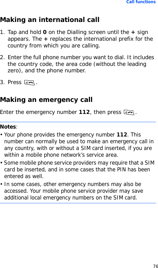Call functions76Making an international call1. Tap and hold 0 on the Dialling screen until the + sign appears. The + replaces the international prefix for the country from which you are calling.2. Enter the full phone number you want to dial. It includes the country code, the area code (without the leading zero), and the phone number.3. Press .Making an emergency callEnter the emergency number 112, then press  .Notes:• Your phone provides the emergency number 112. This number can normally be used to make an emergency call in any country, with or without a SIM card inserted, if you are within a mobile phone network’s service area.• Some mobile phone service providers may require that a SIM card be inserted, and in some cases that the PIN has been entered as well.• In some cases, other emergency numbers may also be accessed. Your mobile phone service provider may save additional local emergency numbers on the SIM card.