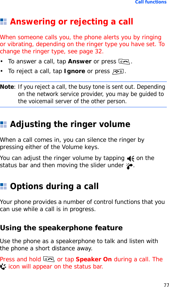 Call functions77Answering or rejecting a callWhen someone calls you, the phone alerts you by ringing or vibrating, depending on the ringer type you have set. To change the ringer type, see page 32.• To answer a call, tap Answer or press  .• To reject a call, tap Ignore or press .Adjusting the ringer volumeWhen a call comes in, you can silence the ringer by pressing either of the Volume keys.You can adjust the ringer volume by tapping   on the status bar and then moving the slider under  .Options during a callYour phone provides a number of control functions that you can use while a call is in progress.Using the speakerphone featureUse the phone as a speakerphone to talk and listen with the phone a short distance away.Press and hold   or tap Speaker On during a call. The  icon will appear on the status bar.Note: If you reject a call, the busy tone is sent out. Depending on the network service provider, you may be guided to the voicemail server of the other person.