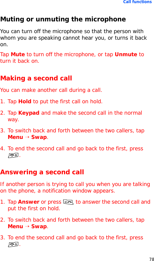Call functions78Muting or unmuting the microphoneYou can turn off the microphone so that the person with whom you are speaking cannot hear you, or turns it back on.Tap Mute to turn off the microphone, or tap Unmute to turn it back on.Making a second callYou can make another call during a call.1. Tap Hold to put the first call on hold.2. Tap Keypad and make the second call in the normal way.3. To switch back and forth between the two callers, tap Menu → Swap.4. To end the second call and go back to the first, press .Answering a second callIf another person is trying to call you when you are talking on the phone, a notification window appears.1. Tap Answer or press  to answer the second call and put the first on hold.2. To switch back and forth between the two callers, tap Menu → Swap.3. To end the second call and go back to the first, press .
