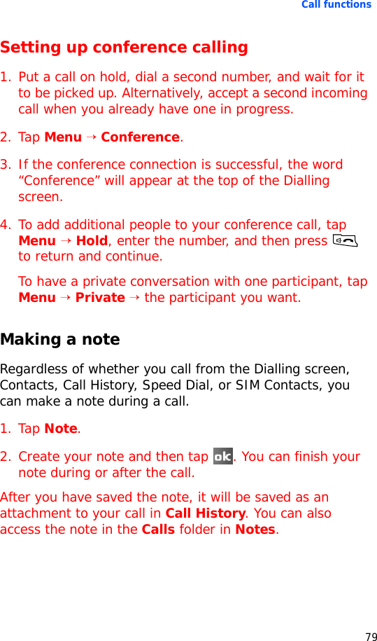 Call functions79Setting up conference calling1. Put a call on hold, dial a second number, and wait for it to be picked up. Alternatively, accept a second incoming call when you already have one in progress.2. Tap Menu → Conference.3. If the conference connection is successful, the word “Conference” will appear at the top of the Dialling screen.4. To add additional people to your conference call, tap Menu → Hold, enter the number, and then press  to return and continue.To have a private conversation with one participant, tap Menu → Private → the participant you want.Making a noteRegardless of whether you call from the Dialling screen, Contacts, Call History, Speed Dial, or SIM Contacts, you can make a note during a call.1. Tap Note.2. Create your note and then tap  . You can finish your note during or after the call.After you have saved the note, it will be saved as an attachment to your call in Call History. You can also access the note in the Calls folder in Notes.