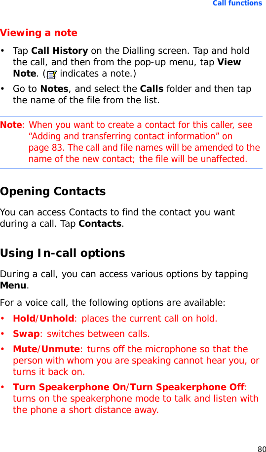 Call functions80Viewing a note•Tap Call History on the Dialling screen. Tap and hold the call, and then from the pop-up menu, tap View Note. (  indicates a note.)•Go to Notes, and select the Calls folder and then tap the name of the file from the list.Opening ContactsYou can access Contacts to find the contact you want during a call. Tap Contacts.Using In-call optionsDuring a call, you can access various options by tapping Menu. For a voice call, the following options are available: •Hold/Unhold: places the current call on hold.•Swap: switches between calls.•Mute/Unmute: turns off the microphone so that the person with whom you are speaking cannot hear you, or turns it back on.•Turn Speakerphone On/Turn Speakerphone Off: turns on the speakerphone mode to talk and listen with the phone a short distance away.Note: When you want to create a contact for this caller, see “Adding and transferring contact information” on page 83. The call and file names will be amended to the name of the new contact; the file will be unaffected.